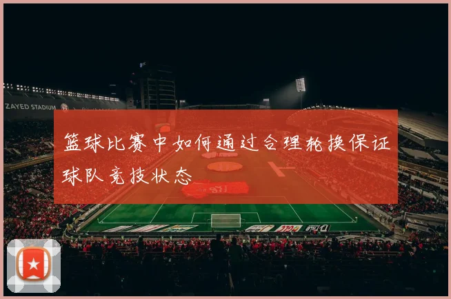 篮球比赛中如何通过合理轮换保证球队竞技状态