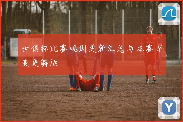 世俱杯比赛规则更新汇总与本赛季变更解读