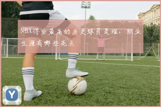 NBA得分最高的历史球员是谁,职业生涯有哪些亮点