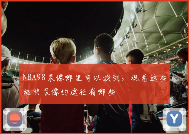 NBA98录像哪里可以找到,观看这些经典录像的途径有哪些