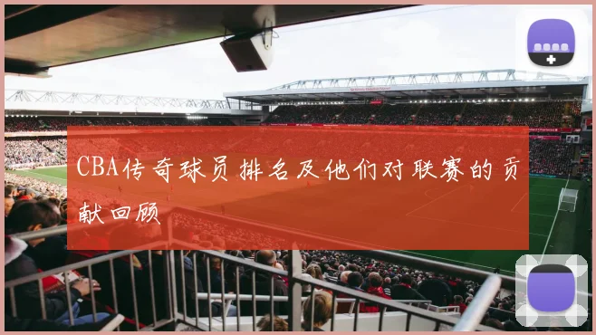 CBA传奇球员排名及他们对联赛的贡献回顾